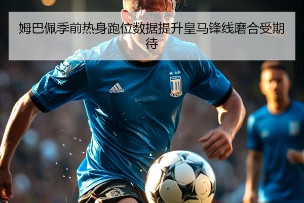 姆巴佩季前热身跑位数据提升皇马锋线磨合受期待